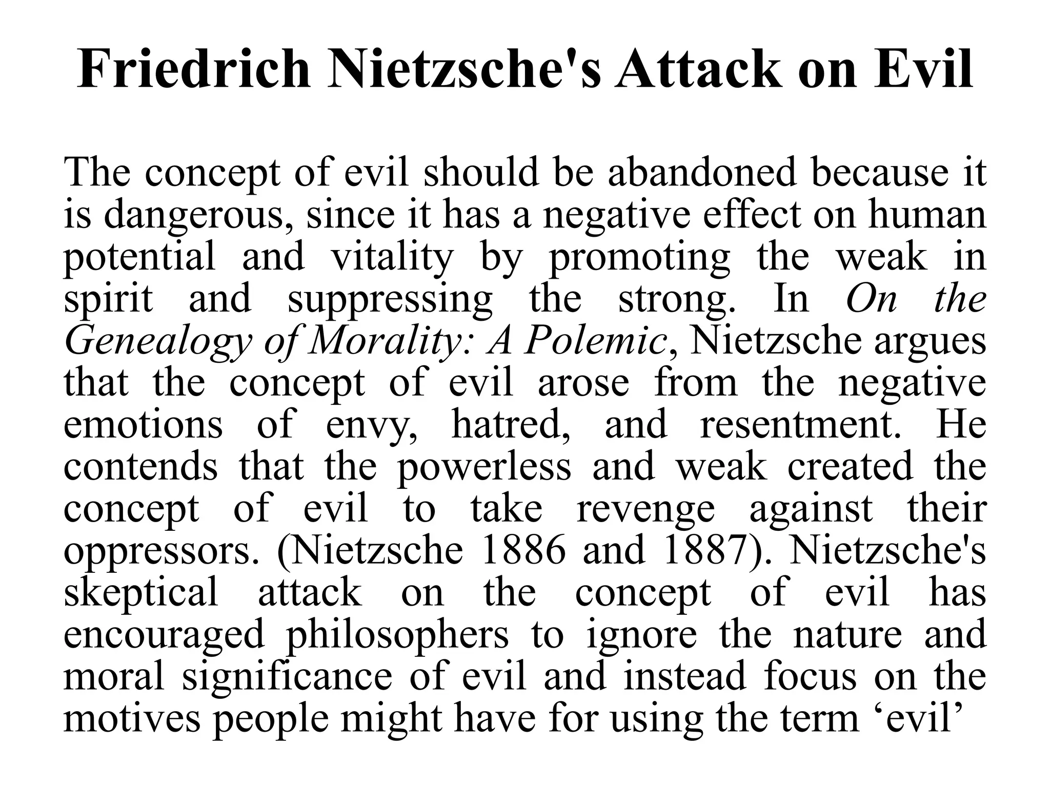 Friedrich Nietzsche's Attack on Evil
The concept of evil should be abandoned because it
is dangerous, since it has a negative effect on human
potential and vitality by promoting the weak in
spirit and suppressing the strong. In On the
Genealogy of Morality: A Polemic, Nietzsche argues
that the concept of evil arose from the negative
emotions of envy, hatred, and resentment. He
contends that the powerless and weak created the
concept of evil to take revenge against their
oppressors. (Nietzsche 1886 and 1887). Nietzsche's
skeptical attack on the concept of evil has
encouraged philosophers to ignore the nature and
moral significance of evil and instead focus on the
motives people might have for using the term ‘evil’
 