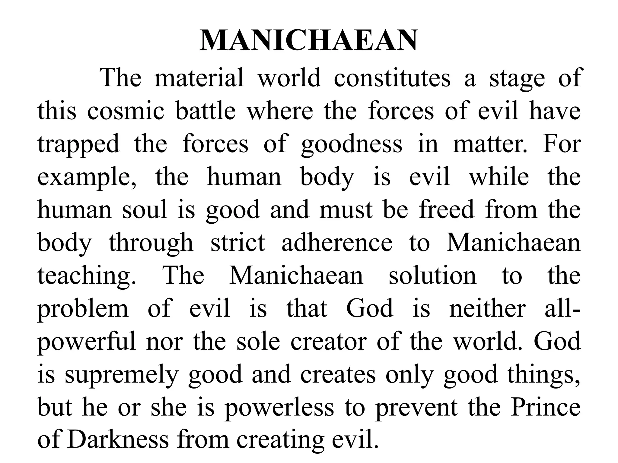 The material world constitutes a stage of
this cosmic battle where the forces of evil have
trapped the forces of goodness in matter. For
example, the human body is evil while the
human soul is good and must be freed from the
body through strict adherence to Manichaean
teaching. The Manichaean solution to the
problem of evil is that God is neither all-
powerful nor the sole creator of the world. God
is supremely good and creates only good things,
but he or she is powerless to prevent the Prince
of Darkness from creating evil.
MANICHAEAN
 