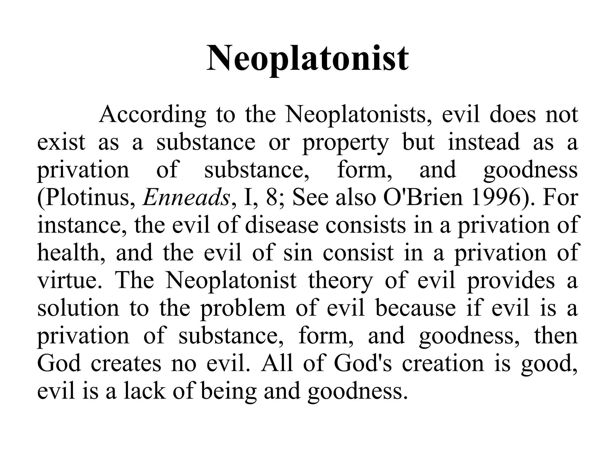 Neoplatonist
According to the Neoplatonists, evil does not
exist as a substance or property but instead as a
privation of substance, form, and goodness
(Plotinus, Enneads, I, 8; See also O'Brien 1996). For
instance, the evil of disease consists in a privation of
health, and the evil of sin consist in a privation of
virtue. The Neoplatonist theory of evil provides a
solution to the problem of evil because if evil is a
privation of substance, form, and goodness, then
God creates no evil. All of God's creation is good,
evil is a lack of being and goodness.
 
