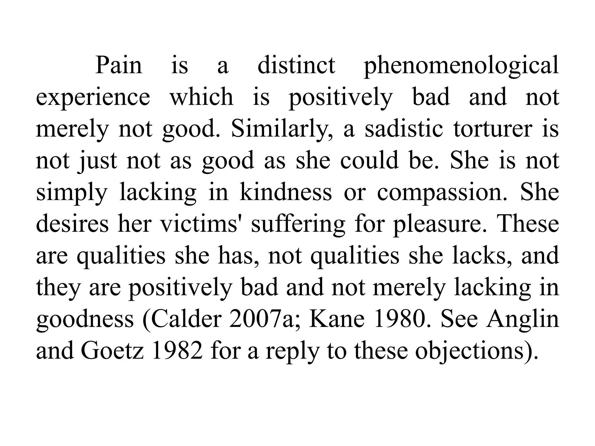 Pain is a distinct phenomenological
experience which is positively bad and not
merely not good. Similarly, a sadistic torturer is
not just not as good as she could be. She is not
simply lacking in kindness or compassion. She
desires her victims' suffering for pleasure. These
are qualities she has, not qualities she lacks, and
they are positively bad and not merely lacking in
goodness (Calder 2007a; Kane 1980. See Anglin
and Goetz 1982 for a reply to these objections).
 