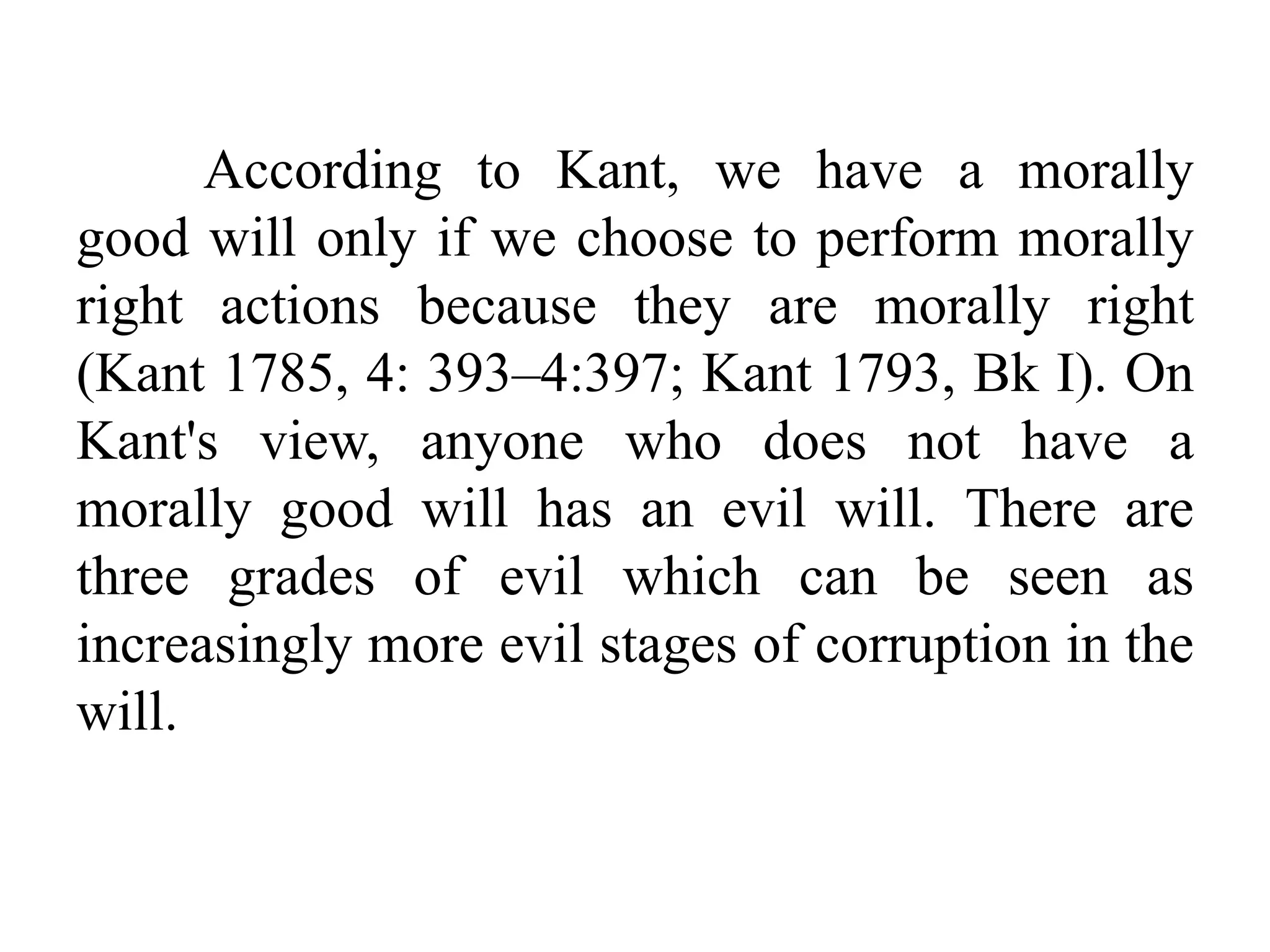 According to Kant, we have a morally
good will only if we choose to perform morally
right actions because they are morally right
(Kant 1785, 4: 393–4:397; Kant 1793, Bk I). On
Kant's view, anyone who does not have a
morally good will has an evil will. There are
three grades of evil which can be seen as
increasingly more evil stages of corruption in the
will.
 