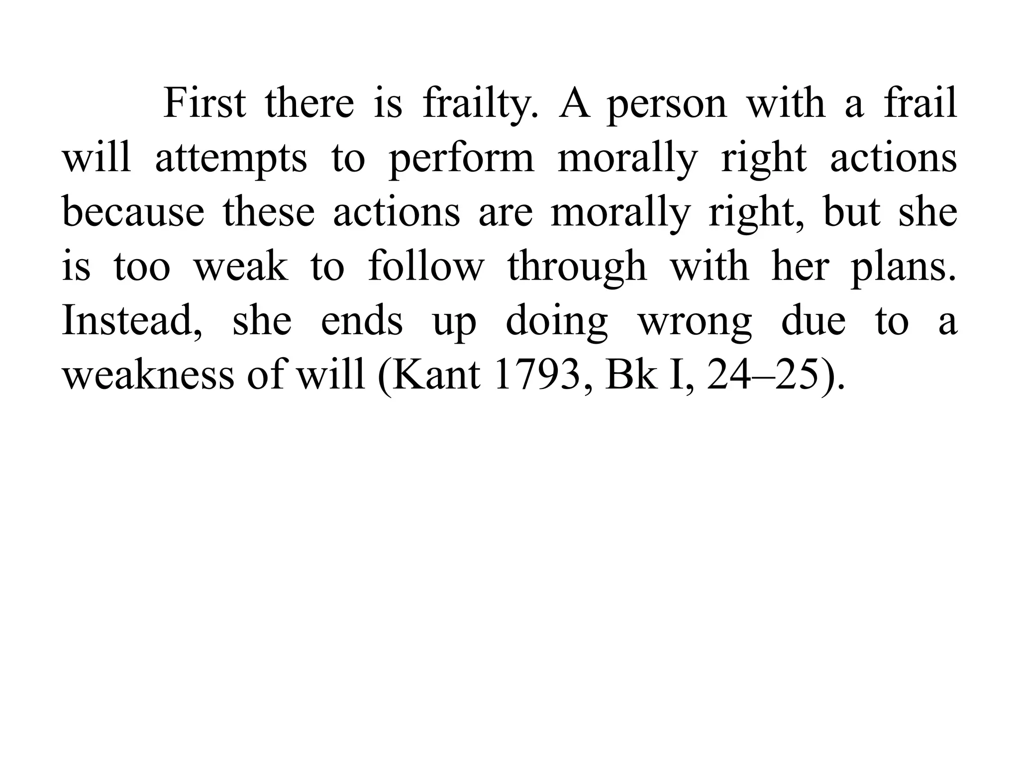 First there is frailty. A person with a frail
will attempts to perform morally right actions
because these actions are morally right, but she
is too weak to follow through with her plans.
Instead, she ends up doing wrong due to a
weakness of will (Kant 1793, Bk I, 24–25).
 