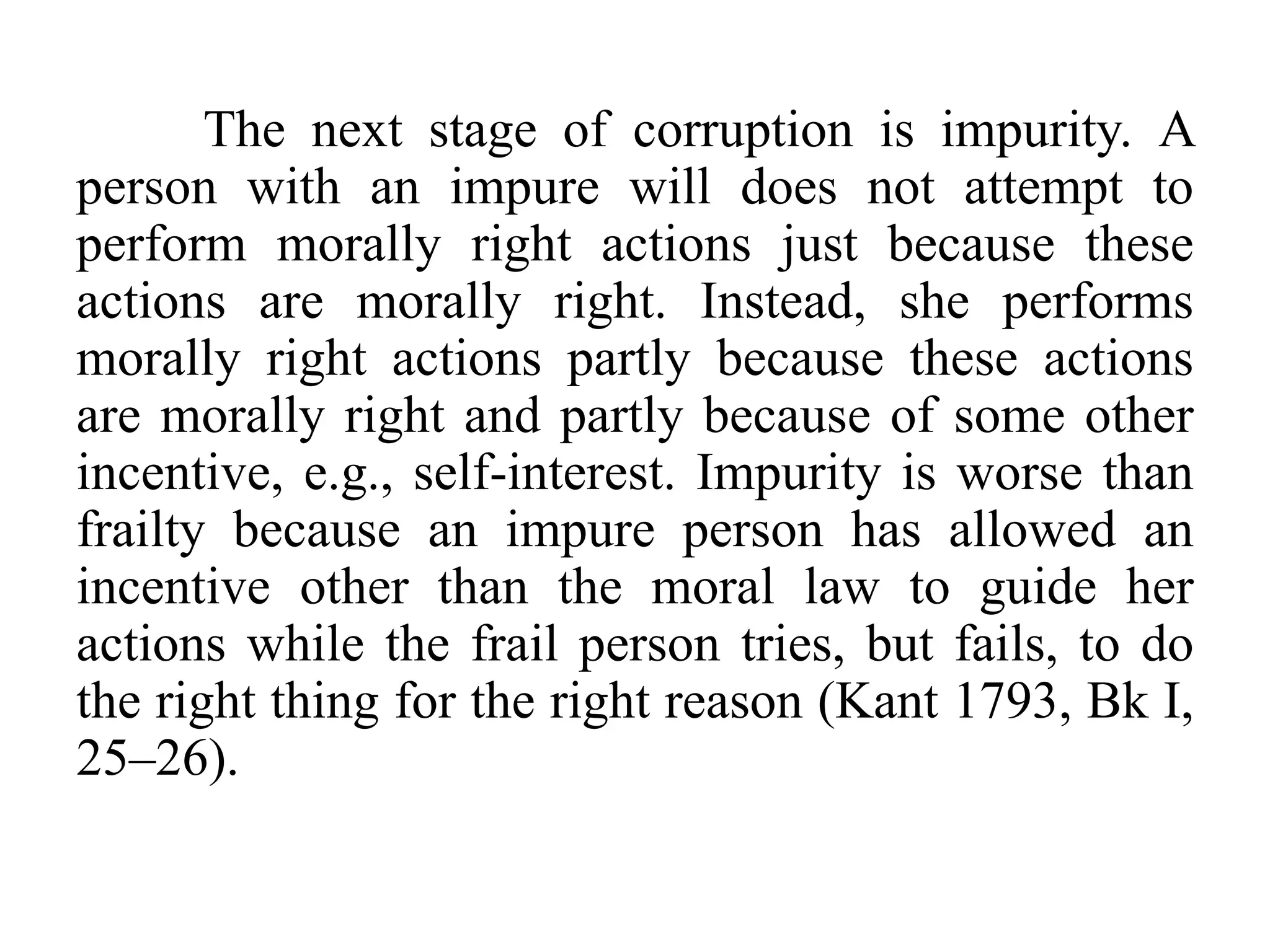 The next stage of corruption is impurity. A
person with an impure will does not attempt to
perform morally right actions just because these
actions are morally right. Instead, she performs
morally right actions partly because these actions
are morally right and partly because of some other
incentive, e.g., self-interest. Impurity is worse than
frailty because an impure person has allowed an
incentive other than the moral law to guide her
actions while the frail person tries, but fails, to do
the right thing for the right reason (Kant 1793, Bk I,
25–26).
 