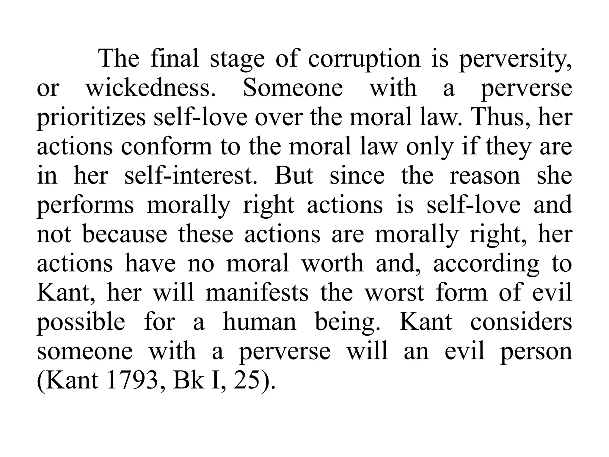 The final stage of corruption is perversity,
or wickedness. Someone with a perverse
prioritizes self-love over the moral law. Thus, her
actions conform to the moral law only if they are
in her self-interest. But since the reason she
performs morally right actions is self-love and
not because these actions are morally right, her
actions have no moral worth and, according to
Kant, her will manifests the worst form of evil
possible for a human being. Kant considers
someone with a perverse will an evil person
(Kant 1793, Bk I, 25).
 