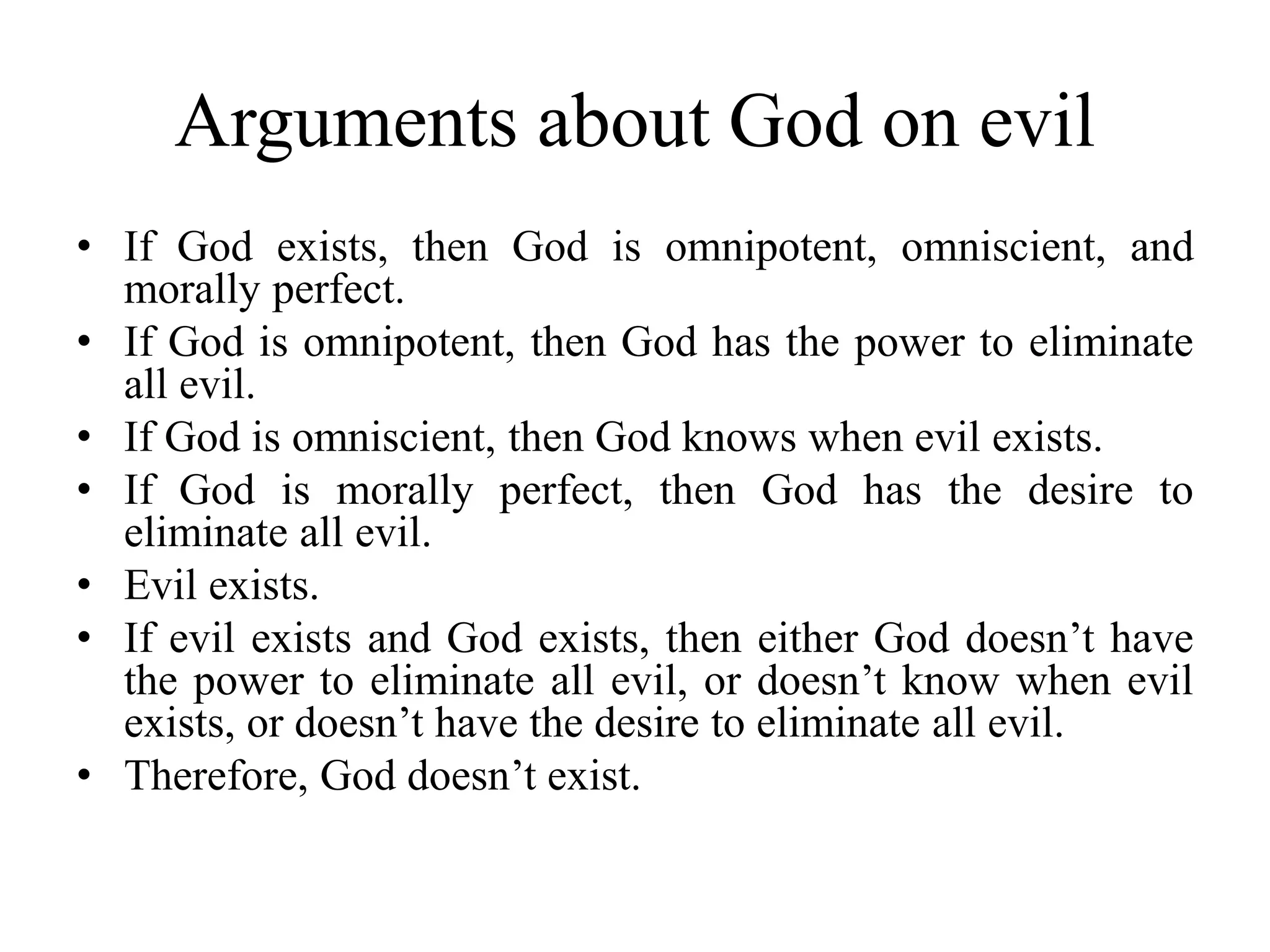 Arguments about God on evil
• If God exists, then God is omnipotent, omniscient, and
morally perfect.
• If God is omnipotent, then God has the power to eliminate
all evil.
• If God is omniscient, then God knows when evil exists.
• If God is morally perfect, then God has the desire to
eliminate all evil.
• Evil exists.
• If evil exists and God exists, then either God doesn’t have
the power to eliminate all evil, or doesn’t know when evil
exists, or doesn’t have the desire to eliminate all evil.
• Therefore, God doesn’t exist.
 
