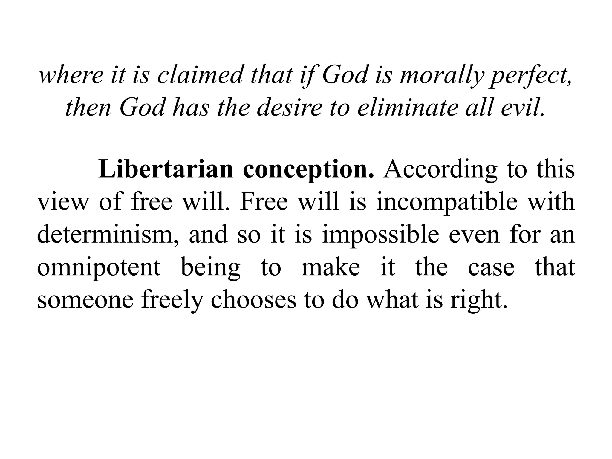 where it is claimed that if God is morally perfect,
then God has the desire to eliminate all evil.
Libertarian conception. According to this
view of free will. Free will is incompatible with
determinism, and so it is impossible even for an
omnipotent being to make it the case that
someone freely chooses to do what is right.
 