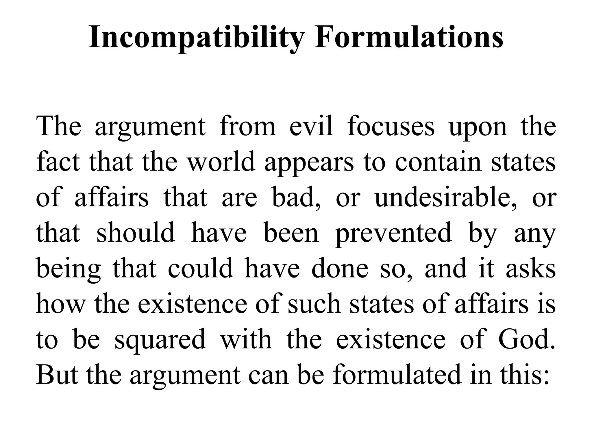 Incompatibility Formulations
The argument from evil focuses upon the
fact that the world appears to contain states
of affairs that are bad, or undesirable, or
that should have been prevented by any
being that could have done so, and it asks
how the existence of such states of affairs is
to be squared with the existence of God.
But the argument can be formulated in this:
 