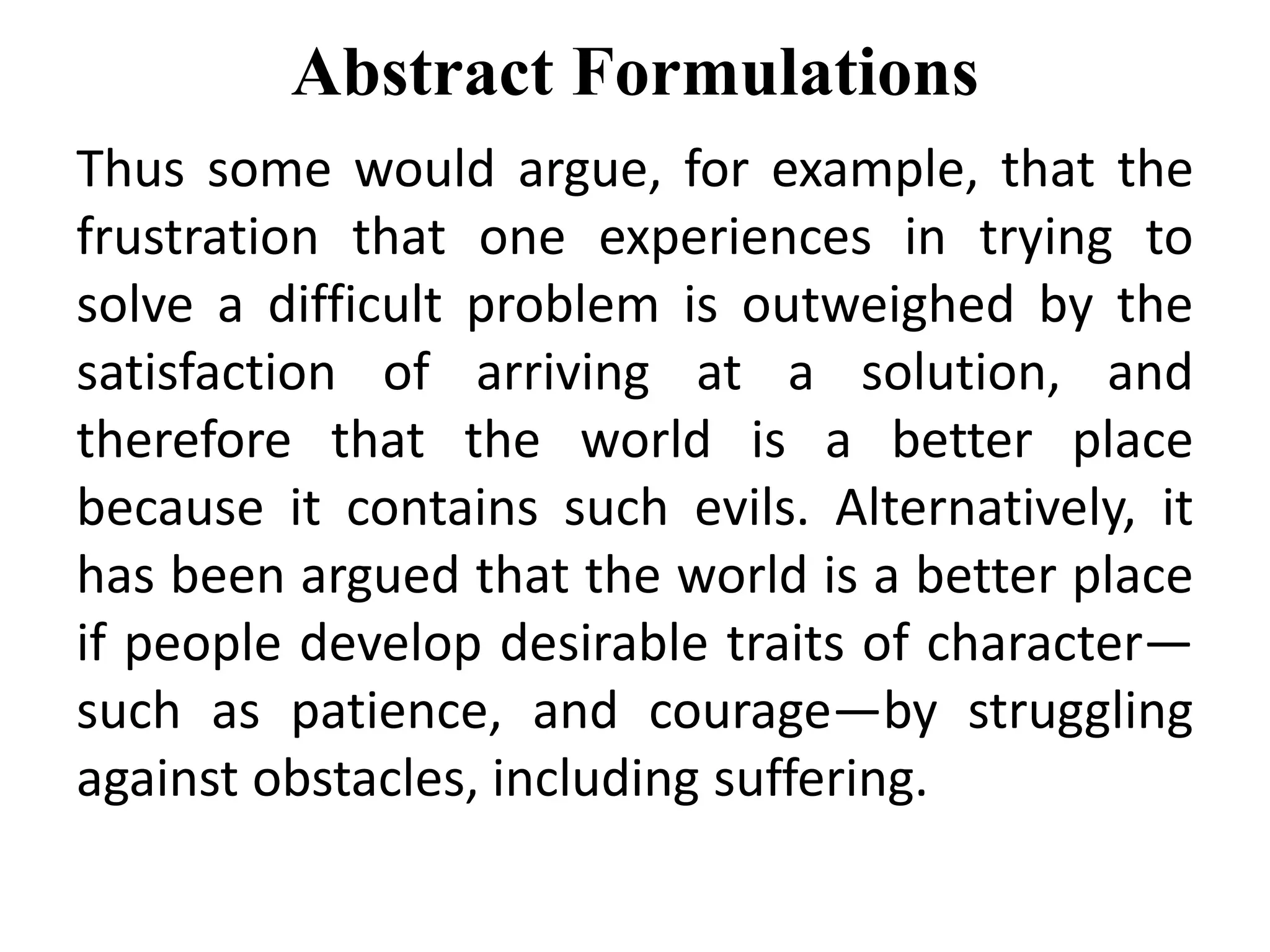 Abstract Formulations
Thus some would argue, for example, that the
frustration that one experiences in trying to
solve a difficult problem is outweighed by the
satisfaction of arriving at a solution, and
therefore that the world is a better place
because it contains such evils. Alternatively, it
has been argued that the world is a better place
if people develop desirable traits of character—
such as patience, and courage—by struggling
against obstacles, including suffering.
 
