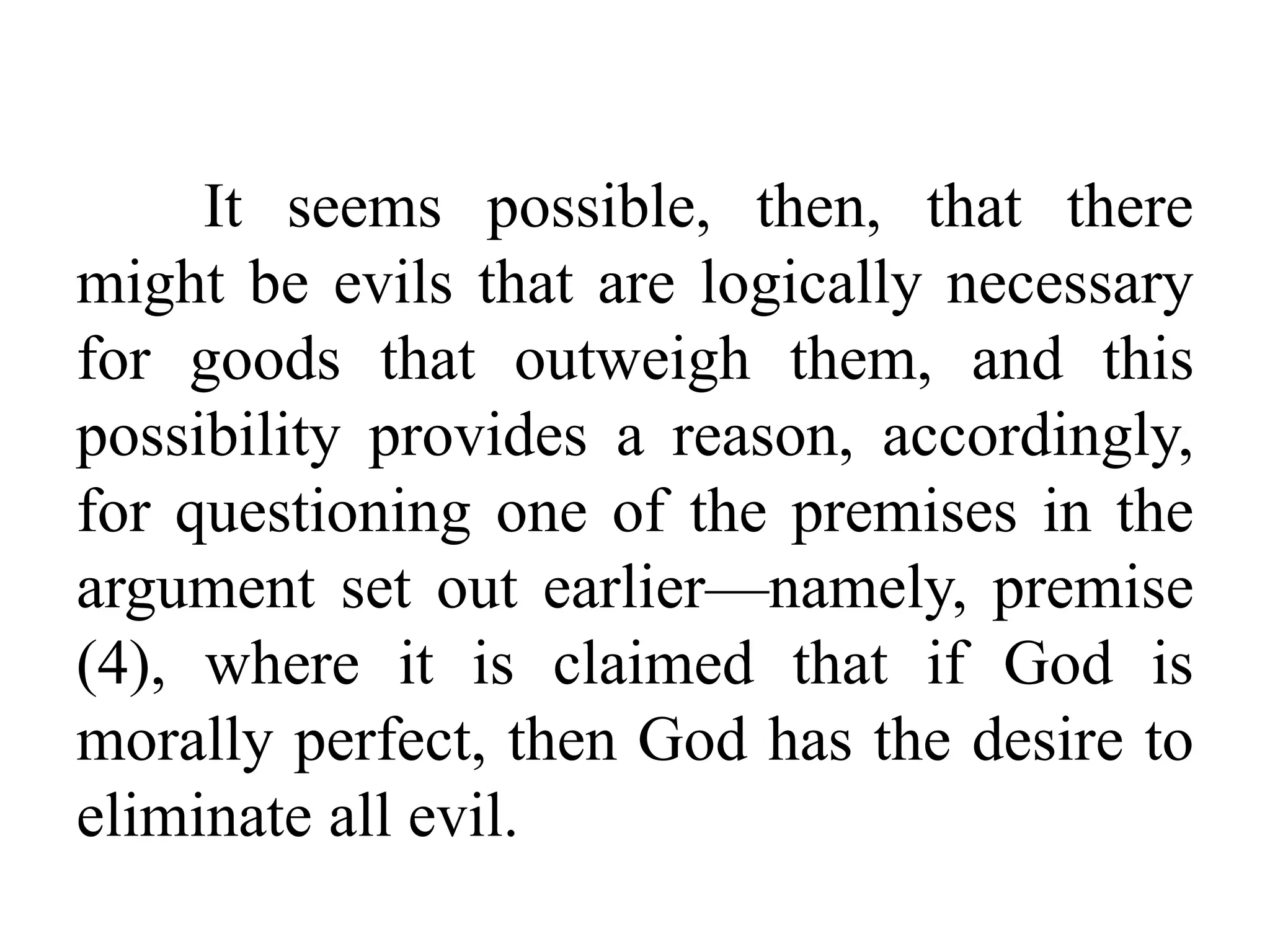 It seems possible, then, that there
might be evils that are logically necessary
for goods that outweigh them, and this
possibility provides a reason, accordingly,
for questioning one of the premises in the
argument set out earlier—namely, premise
(4), where it is claimed that if God is
morally perfect, then God has the desire to
eliminate all evil.
 