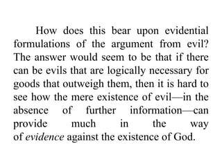 How does this bear upon evidential
formulations of the argument from evil?
The answer would seem to be that if there
can be evils that are logically necessary for
goods that outweigh them, then it is hard to
see how the mere existence of evil—in the
absence of further information—can
provide much in the way
of evidence against the existence of God.
 