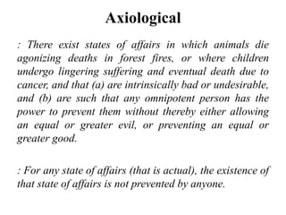 Axiological
: There exist states of affairs in which animals die
agonizing deaths in forest fires, or where children
undergo lingering suffering and eventual death due to
cancer, and that (a) are intrinsically bad or undesirable,
and (b) are such that any omnipotent person has the
power to prevent them without thereby either allowing
an equal or greater evil, or preventing an equal or
greater good.
: For any state of affairs (that is actual), the existence of
that state of affairs is not prevented by anyone.
 