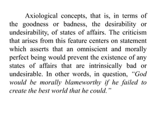 Axiological concepts, that is, in terms of
the goodness or badness, the desirability or
undesirability, of states of affairs. The criticism
that arises from this feature centers on statement
which asserts that an omniscient and morally
perfect being would prevent the existence of any
states of affairs that are intrinsically bad or
undesirable. In other words, in question, “God
would be morally blameworthy if he failed to
create the best world that he could.”
 