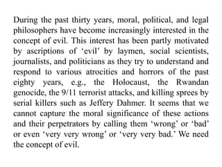 During the past thirty years, moral, political, and legal
philosophers have become increasingly interested in the
concept of evil. This interest has been partly motivated
by ascriptions of ‘evil’ by laymen, social scientists,
journalists, and politicians as they try to understand and
respond to various atrocities and horrors of the past
eighty years, e.g., the Holocaust, the Rwandan
genocide, the 9/11 terrorist attacks, and killing sprees by
serial killers such as Jeffery Dahmer. It seems that we
cannot capture the moral significance of these actions
and their perpetrators by calling them ‘wrong’ or ‘bad’
or even ‘very very wrong’ or ‘very very bad.’ We need
the concept of evil.
 