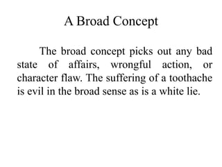 A Broad Concept
The broad concept picks out any bad
state of affairs, wrongful action, or
character flaw. The suffering of a toothache
is evil in the broad sense as is a white lie.
 