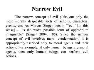 Narrow Evil
The narrow concept of evil picks out only the
most morally despicable sorts of actions, characters,
events, etc. As Marcus Singer puts it “‘evil’ [in this
sense] … is the worst possible term of opprobrium
imaginable” (Singer 2004, 185). Since the narrow
concept of evil involves moral condemnation, it is
appropriately ascribed only to moral agents and their
actions. For example, if only human beings are moral
agents, then only human beings can perform evil
actions.
 