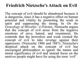 Friedrich Nietzsche's Attack on Evil
The concept of evil should be abandoned because it
is dangerous, since it has a negative effect on human
potential and vitality by promoting the weak in
spirit and suppressing the strong. In On the
Genealogy of Morality: A Polemic, Nietzsche argues
that the concept of evil arose from the negative
emotions of envy, hatred, and resentment. He
contends that the powerless and weak created the
concept of evil to take revenge against their
oppressors. (Nietzsche 1886 and 1887). Nietzsche's
skeptical attack on the concept of evil has
encouraged philosophers to ignore the nature and
moral significance of evil and instead focus on the
motives people might have for using the term ‘evil’
 