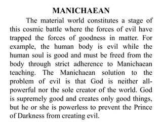 The material world constitutes a stage of
this cosmic battle where the forces of evil have
trapped the forces of goodness in matter. For
example, the human body is evil while the
human soul is good and must be freed from the
body through strict adherence to Manichaean
teaching. The Manichaean solution to the
problem of evil is that God is neither all-
powerful nor the sole creator of the world. God
is supremely good and creates only good things,
but he or she is powerless to prevent the Prince
of Darkness from creating evil.
MANICHAEAN
 