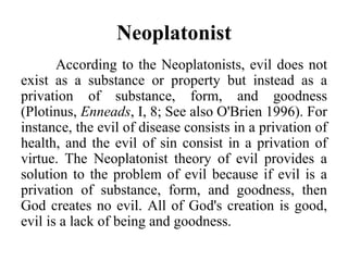 Neoplatonist
According to the Neoplatonists, evil does not
exist as a substance or property but instead as a
privation of substance, form, and goodness
(Plotinus, Enneads, I, 8; See also O'Brien 1996). For
instance, the evil of disease consists in a privation of
health, and the evil of sin consist in a privation of
virtue. The Neoplatonist theory of evil provides a
solution to the problem of evil because if evil is a
privation of substance, form, and goodness, then
God creates no evil. All of God's creation is good,
evil is a lack of being and goodness.
 