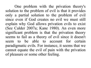 One problem with the privation theory's
solution to the problem of evil is that it provides
only a partial solution to the problem of evil
since even if God creates no evil we must still
explain why God allows privation evils to exist
(See Calder 2007a; Kane 1980). An even more
significant problem is that the privation theory
seems to fail as a theory of evil since it doesn't
seem to be able to account for certain
paradigmatic evils. For instance, it seems that we
cannot equate the evil of pain with the privation
of pleasure or some other feeling.
 