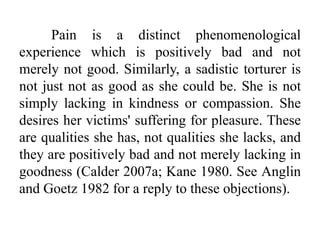 Pain is a distinct phenomenological
experience which is positively bad and not
merely not good. Similarly, a sadistic torturer is
not just not as good as she could be. She is not
simply lacking in kindness or compassion. She
desires her victims' suffering for pleasure. These
are qualities she has, not qualities she lacks, and
they are positively bad and not merely lacking in
goodness (Calder 2007a; Kane 1980. See Anglin
and Goetz 1982 for a reply to these objections).
 
