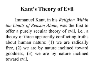 Kant's Theory of Evil
Immanuel Kant, in his Religion Within
the Limits of Reason Alone, was the first to
offer a purely secular theory of evil, i.e., a
theory of three apparently conflicting truths
about human nature: (1) we are radically
free, (2) we are by nature inclined toward
goodness, (3) we are by nature inclined
toward evil.
 