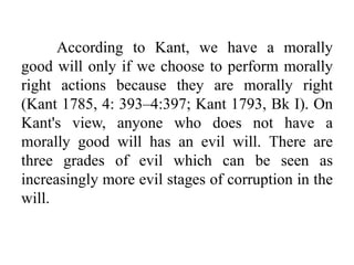 According to Kant, we have a morally
good will only if we choose to perform morally
right actions because they are morally right
(Kant 1785, 4: 393–4:397; Kant 1793, Bk I). On
Kant's view, anyone who does not have a
morally good will has an evil will. There are
three grades of evil which can be seen as
increasingly more evil stages of corruption in the
will.
 