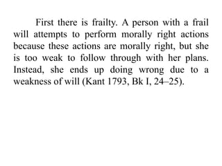 First there is frailty. A person with a frail
will attempts to perform morally right actions
because these actions are morally right, but she
is too weak to follow through with her plans.
Instead, she ends up doing wrong due to a
weakness of will (Kant 1793, Bk I, 24–25).
 