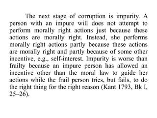 The next stage of corruption is impurity. A
person with an impure will does not attempt to
perform morally right actions just because these
actions are morally right. Instead, she performs
morally right actions partly because these actions
are morally right and partly because of some other
incentive, e.g., self-interest. Impurity is worse than
frailty because an impure person has allowed an
incentive other than the moral law to guide her
actions while the frail person tries, but fails, to do
the right thing for the right reason (Kant 1793, Bk I,
25–26).
 