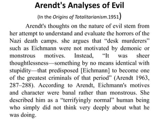 Arendt's Analyses of Evil
(In the Origins of Totalitarianism.1951)
Arendt's thoughts on the nature of evil stem from
her attempt to understand and evaluate the horrors of the
Nazi death camps. she argues that “desk murderers”
such as Eichmann were not motivated by demonic or
monstrous motives. Instead, “It was sheer
thoughtlessness—something by no means identical with
stupidity—that predisposed [Eichmann] to become one
of the greatest criminals of that period” (Arendt 1963,
287–288). According to Arendt, Eichmann's motives
and character were banal rather than monstrous. She
described him as a “terrifyingly normal” human being
who simply did not think very deeply about what he
was doing.
 