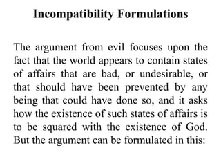 Incompatibility Formulations
The argument from evil focuses upon the
fact that the world appears to contain states
of affairs that are bad, or undesirable, or
that should have been prevented by any
being that could have done so, and it asks
how the existence of such states of affairs is
to be squared with the existence of God.
But the argument can be formulated in this:
 