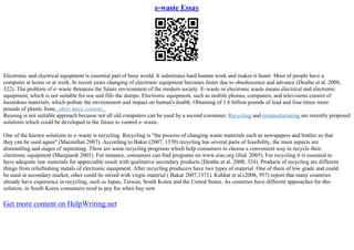 e-waste Essay
Electronic and electrical equipment is essential part of busy world. It substitutes hard human work and makes it faster. Most of people have a
computer at home or at work. In recent years changing of electronic equipment becomes faster due to obsolescence and advance (Deathe et al. 2008,
322). The problem of e–waste threatens the future environment of the modern society. E–waste or electronic waste means electrical and electronic
equipment, which is not suitable for use and fills the dumps. Electronic equipment, such as mobile phones, computers, and televisions consist of
hazardous materials, which pollute the environment and impact on human's health. Obtaining of 1.6 billion pounds of lead and four times more
pounds of plastic from...show more content...
Reusing is not suitable approach because not all old computers can be used by a second consumer. Recycling and remanufacturing are recently proposed
solutions which could be developed in the future to control e–waste.
One of the known solutions to e–waste is recycling. Recycling is "the process of changing waste materials such as newspapers and bottles so that
they can be used again" (Macmillan 2007). According to Bakar (2007, 1370) recycling has several parts of feasibility, the main aspects are
dismantling and stages of separating. There are some recycling programs which help consumers to choose a convenient way to recycle their
electronic equipment (Marquardt 2005). For instance, consumers can find programs on www.eiae.org (ibid. 2005). For recycling it is essential to
have adequate raw materials for appreciable result with qualitative secondary products (Deathe et al. 2008, 324). Products of recycling are different
things from refurbishing metals of electronic equipment. After recycling producers have two types of material. One of them of low grade and could
be used in secondary market, other could be mixed with virgin material ( Bakar 2007,1371). Kahhat et al.(2008, 957) report that many countries
already have experience in recycling, such as Japan, Taiwan, South Korea and the United States. As countries have different approaches for this
solution, in South Korea consumers need to pay fee when buy new
Get more content on HelpWriting.net
 
