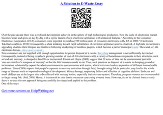 A Solution to E-Waste Essay
Over the past decade there was a profound development achieved in the sphere of high technologies production. Now the scale of electronics market
becomes wider and spins up day by day with a cyclic launch of new electronic appliances with enhanced features. "According to the Consumer
Electronics Association (CEA), consumers were expected to purchase 500 million units of consumer electronics in the US in 2008." (Electronics
Takeback coalition, 2010) Consequently, a clear tendency toward rapid substitution of electronic appliances can be observed. A high rate in electronics
upgrading shortens their lifespan and results in following stockpiling of needless gadgets, which become a part of municipal waste. These end–of–life
electronic devices...show more content...
Now consumers are not supplied with enough opportunities for proper disposal of e–waste. Recycling management is not sufficiently developed.
Consequently, instead of being recycled a growing number of end–of–life electronics with a variety of hazardous components in their structures, such
as lead and mercury, is dumped in landfills or incinerated. Umesi and Onyia (2008) suggest that 20 acres of lake can be contaminated just with
'one–seventieth of a teaspoon of mercury' so that the fish becomes unsafe to eat. Thus, such practices as disposal of e–waste in dumping ground or
incineration substantially expose the whole environment to contamination with toxins, which in its turn leads to expansion of different human health
problems. Binns (2006) reports that people's exposure to mercury toxication through food, through eating fish in particular, may lead to the whole
range of diseases such as impaired neurological development, kidney damage, respiratory failure and affection of cognitive abilities. Embryos and
small children are at the largest risk to be affected with mercury toxins, especially their nervous system. Therefore, pregnant women are recommended
to forgo eating fish. (ibid, 2006) Hence, it is essential to take drastic measures concerning e–waste issue. However, it can be claimed that currently
there is no any relevant approach being successfully developed and applied to the problem.
One of the ways
Get more content on HelpWriting.net
 