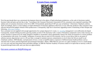 E-waste Essay example
Over the past decade there was a prominent development observed in the sphere of high technologies production, so the scale of electronics market
becomes wider and spins up from day to day. "According to the Consumer Electronics Association (CEA), consumers were expected to purchase 500
million units of consumer electronics in the US in 2008. US households spend about $1407 per year on hardware." (Electronics Takeback coalition,
2010) Accordingly, there is a clear tendency of rapid substitution of electronic appliances observed, as every other day producers offer consumers more
efficient and powerful gadgets instead of their predecessors. Consequently, high rate in electronics upgrading results in shortening of their lifespan and
following...show more content...
Now consumers are not supplied with enough opportunities for a proper disposal of e–waste, i.e. recycling management is not sufficiently developed.
Consequently, instead of being recycled a growing number of end–of–life electronics with a variety of hazardous components such as lead, mercury set
in their structure is turned out to be simply dumped in landfills or incinerated, which substantially exposes the whole environment to a serious problem
of contamination with toxins. For example, 'milligrams of mercury that are used in LCDs structure, can be so toxic that as little as one gram of
airborne mercury deposited per year to a 20–acre lake is enough to maintain mercury contamination at a level where the fish are unsafe to eat'.
(Takeback coalition, 2009) Besides, such placement of toxic e–waste in landfills leads to expansion of different human health problems such as
'elevated risks of cancer and developmental and neurological disorders'. (Binns, 2006) Mercury can serve as a glare example as even in a small dosage
it is very toxic and may bring about brain and kidney damage. In 2000 the National Academy of Sciences stated in its report that as mercury is able to
be passed through breast milk, each year there are approximately
Get more content on HelpWriting.net
 