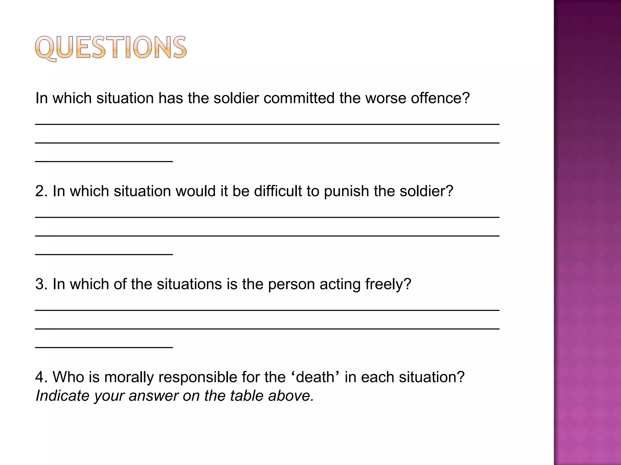 In which situation has the soldier committed the worse offence? ____________________________________________________________________________________________________________________________ 2. In which situation would it be difficult to punish the soldier?  ____________________________________________________________________________________________________________________________ 3. In which of the situations is the person acting freely? ____________________________________________________________________________________________________________________________ 4. Who is morally responsible for the  ‘ death ’  in each situation? Indicate your answer on the table above.  