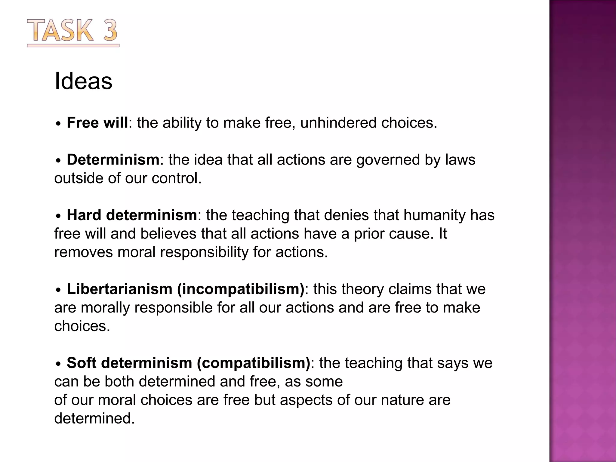 Ideas •   Free will : the ability to make free, unhindered choices. •   Determinism : the idea that all actions are governed by laws outside of our control. •   Hard determinism : the teaching that denies that humanity has free will and believes that all actions have   a prior cause. It removes moral responsibility for actions. •   Libertarianism (incompatibilism) : this theory claims that we are morally responsible for all our actions   and are free to make choices. •   Soft determinism (compatibilism) : the teaching that says we can be both determined and free, as some of our moral choices are free but aspects of our nature are determined. 