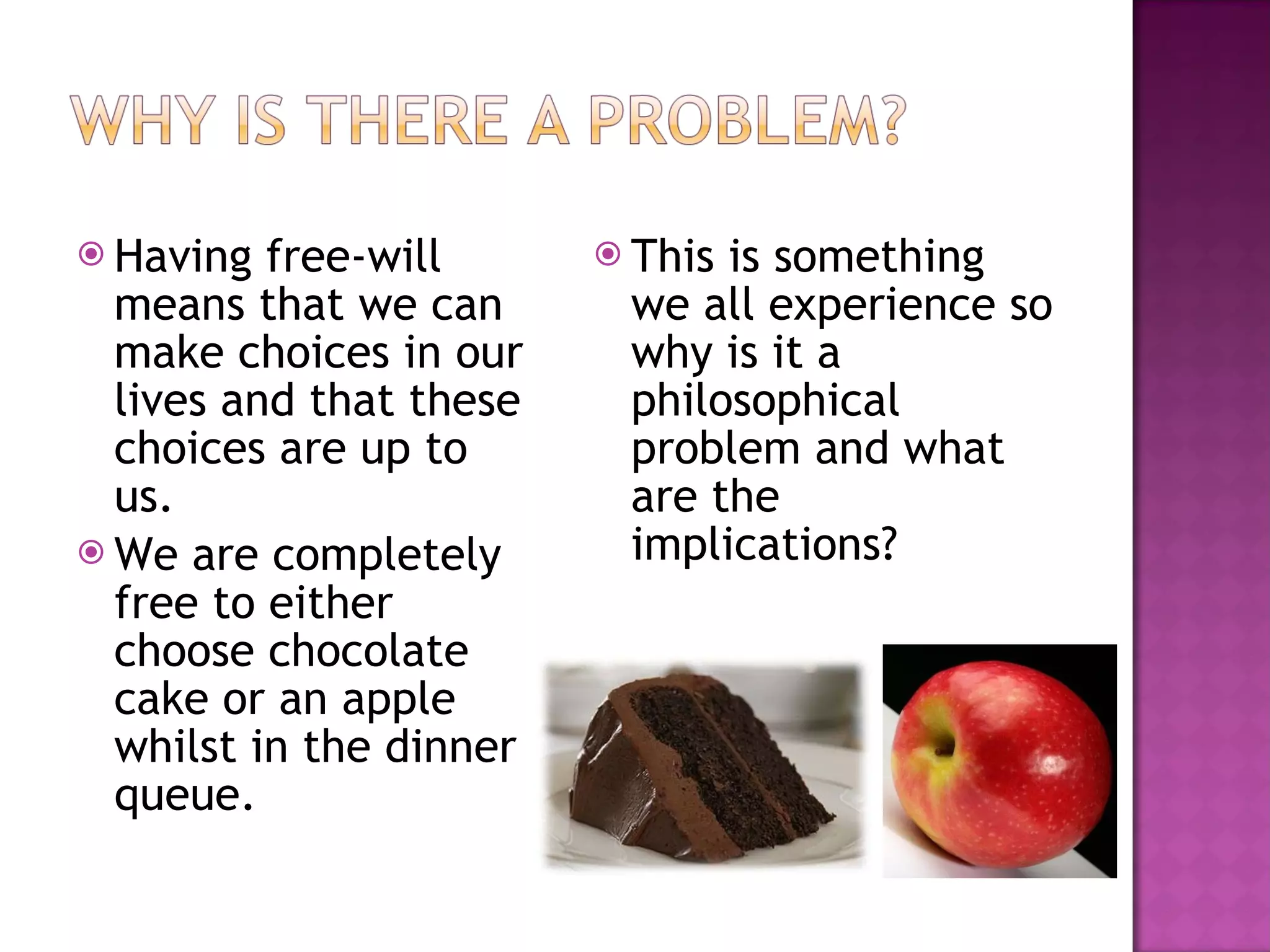 Having free-will means that we can make choices in our lives and that these choices are up to us. We are completely free to either choose chocolate cake or an apple whilst in the dinner queue. This is something we all experience so why is it a philosophical problem and what are the implications? 