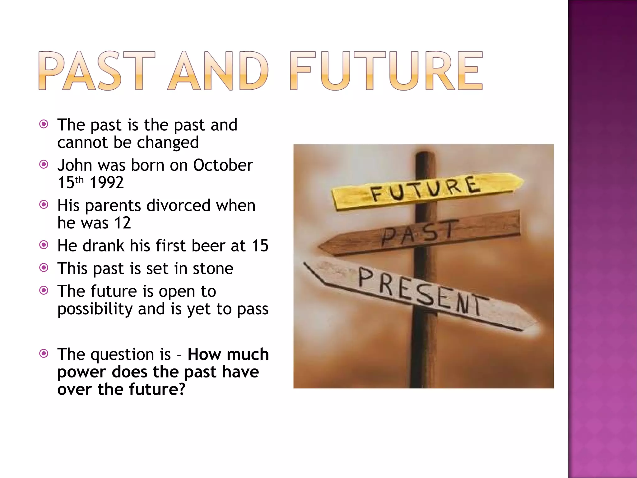The past is the past and cannot be changed John was born on October 15 th  1992 His parents divorced when he was 12 He drank his first beer at 15 This past is set in stone The future is open to possibility and is yet to pass The question is –  How much power does the past have over the future? 