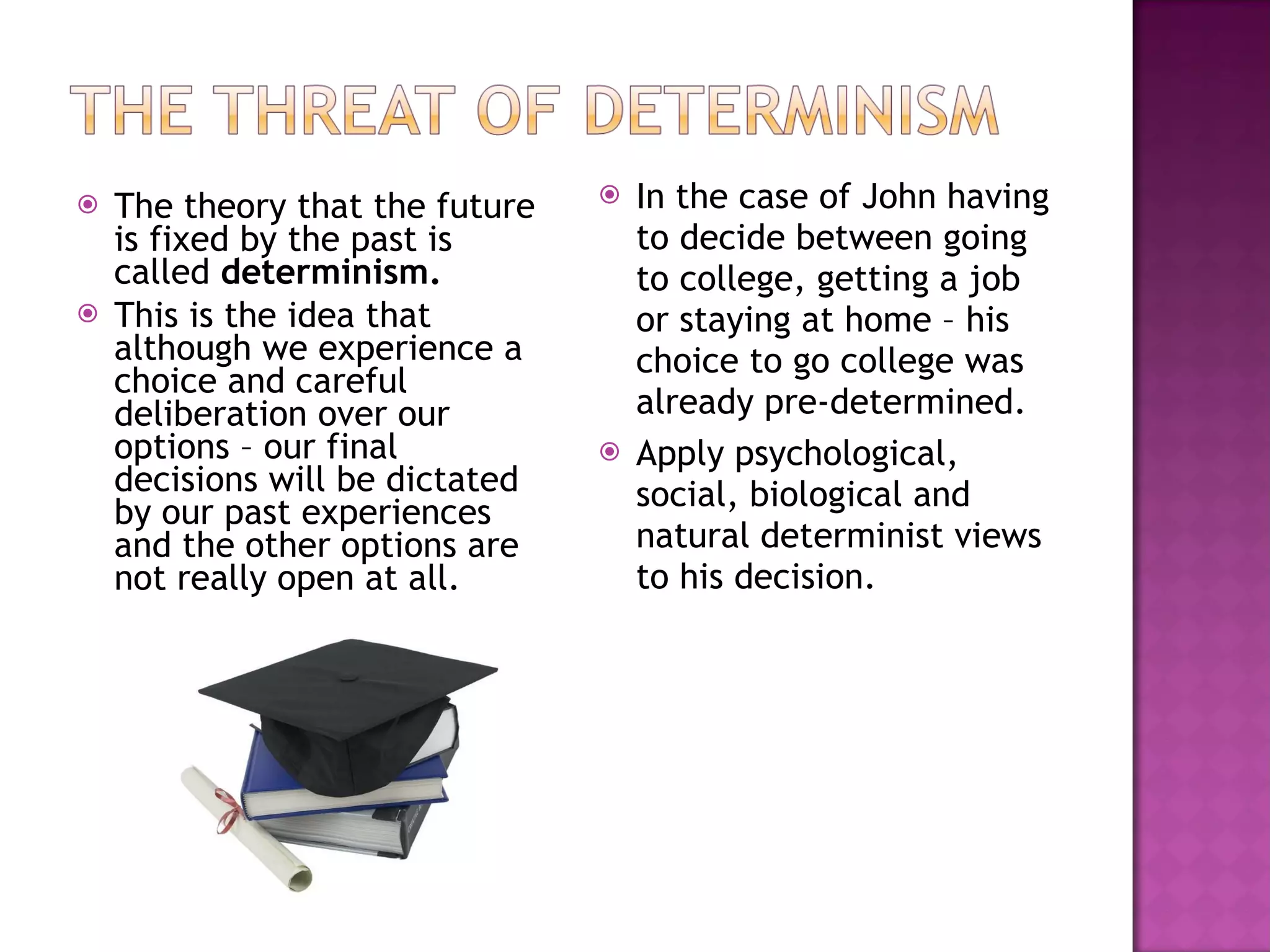 The theory that the future is fixed by the past is called  determinism. This is the idea that although we experience a choice and careful deliberation over our options – our final decisions will be dictated by our past experiences and the other options are not really open at all. In the case of John having to decide between going to college, getting a job or staying at home – his choice to go college was already pre-determined. Apply psychological, social, biological and natural determinist views to his decision. 