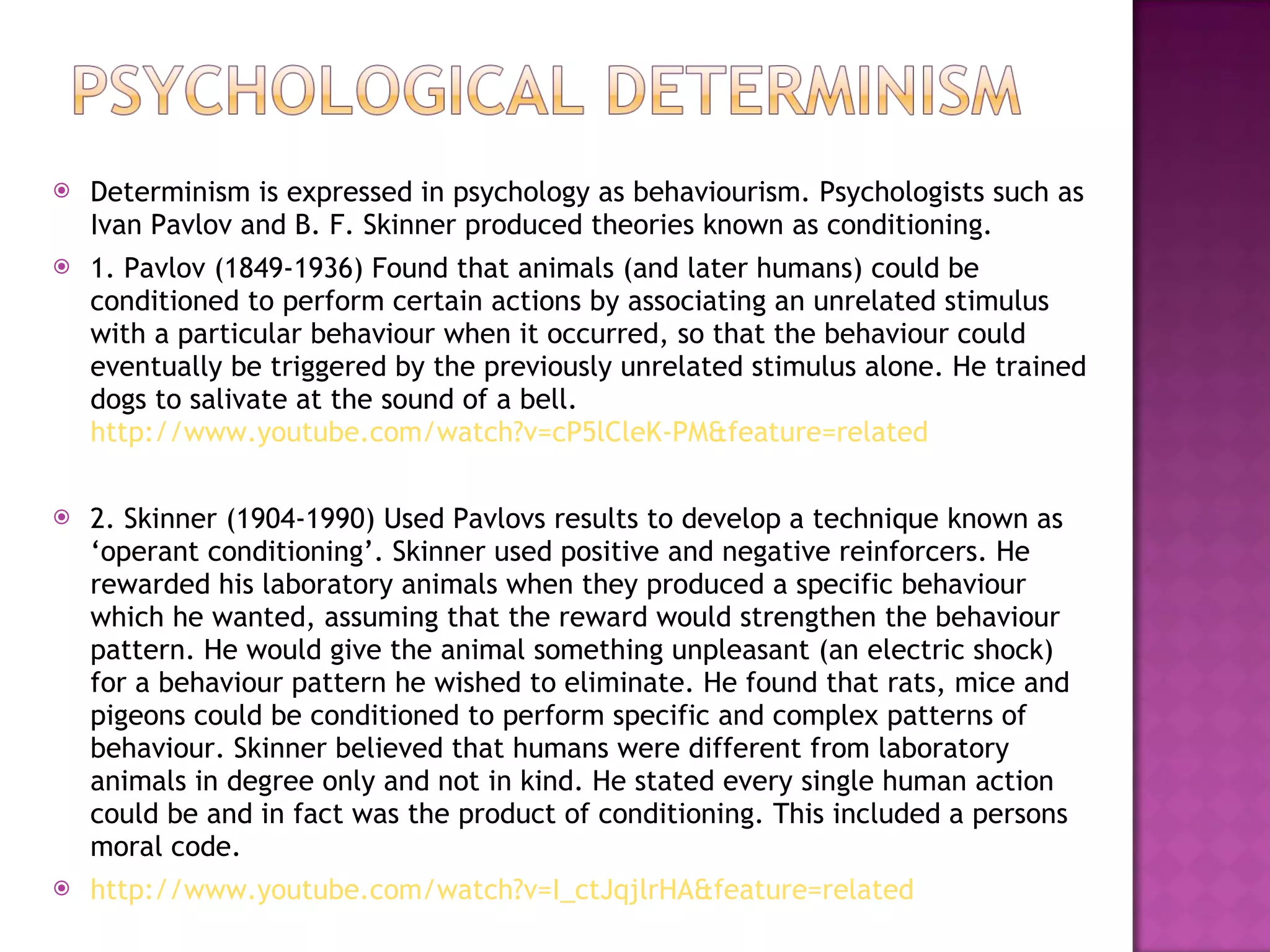 Determinism is expressed in psychology as behaviourism. Psychologists such as Ivan Pavlov and B. F. Skinner produced theories known as conditioning. 1. Pavlov (1849-1936) Found that animals (and later humans) could be conditioned to perform certain actions by associating an unrelated stimulus with a particular behaviour when it occurred, so that the behaviour could eventually be triggered by the previously unrelated stimulus alone. He trained dogs to salivate at the sound of a bell.  http://www.youtube.com/watch?v=cP5lCleK-PM&feature=related 2. Skinner (1904-1990) Used Pavlovs results to develop a technique known as ‘operant conditioning’. Skinner used positive and negative reinforcers. He rewarded his laboratory animals when they produced a specific behaviour which he wanted, assuming that the reward would strengthen the behaviour pattern. He would give the animal something unpleasant (an electric shock) for a behaviour pattern he wished to eliminate. He found that rats, mice and pigeons could be conditioned to perform specific and complex patterns of behaviour. Skinner believed that humans were different from laboratory animals in degree only and not in kind. He stated every single human action could be and in fact was the product of conditioning. This included a persons moral code.  http://www.youtube.com/watch?v=I_ctJqjlrHA&feature=related 