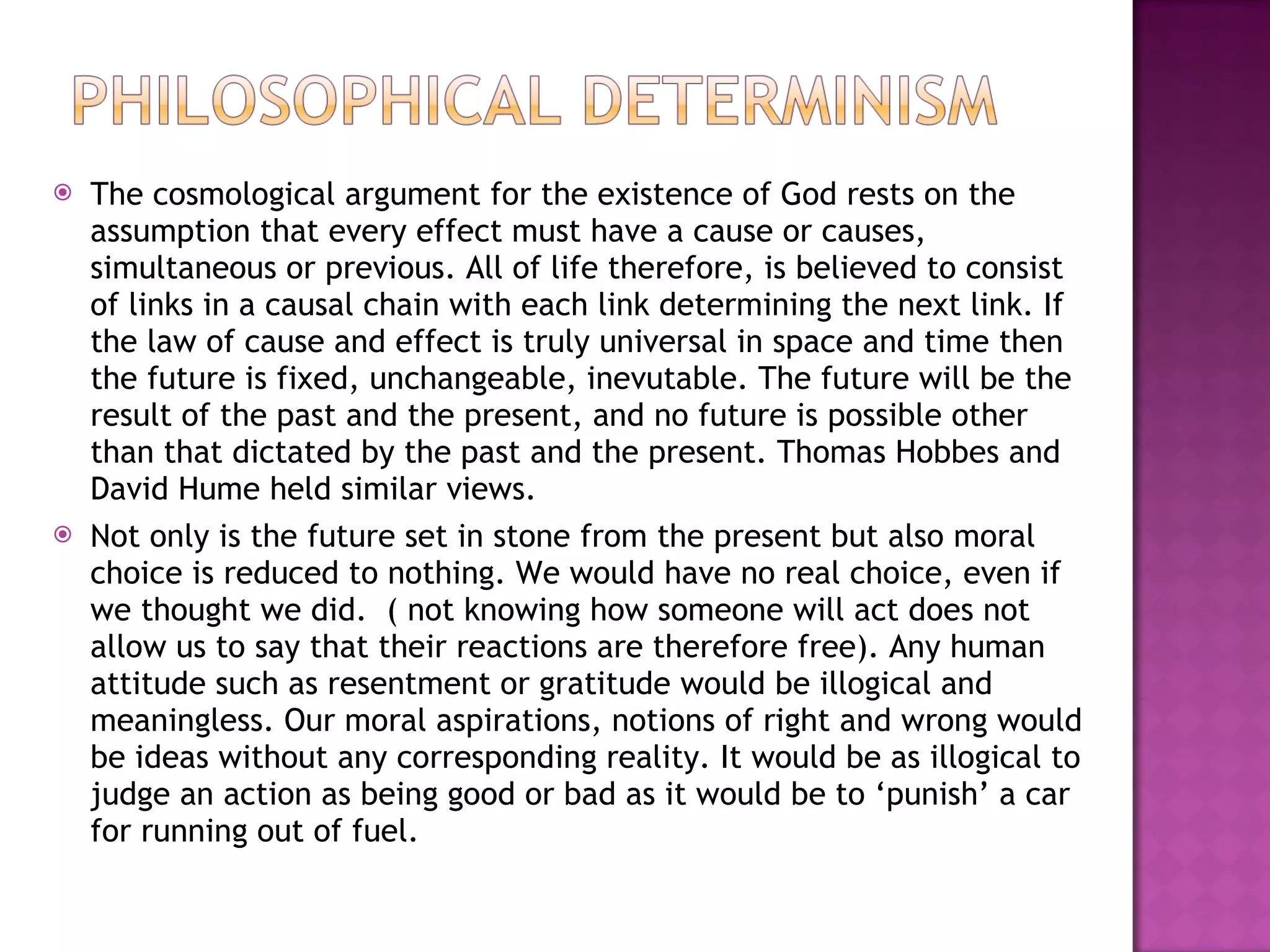 The cosmological argument for the existence of God rests on the assumption that every effect must have a cause or causes, simultaneous or previous. All of life therefore, is believed to consist of links in a causal chain with each link determining the next link. If the law of cause and effect is truly universal in space and time then the future is fixed, unchangeable, inevutable. The future will be the result of the past and the present, and no future is possible other than that dictated by the past and the present. Thomas Hobbes and David Hume held similar views. Not only is the future set in stone from the present but also moral choice is reduced to nothing. We would have no real choice, even if we thought we did.  ( not knowing how someone will act does not allow us to say that their reactions are therefore free). Any human attitude such as resentment or gratitude would be illogical and meaningless. Our moral aspirations, notions of right and wrong would be ideas without any corresponding reality. It would be as illogical to judge an action as being good or bad as it would be to ‘punish’ a car for running out of fuel. 