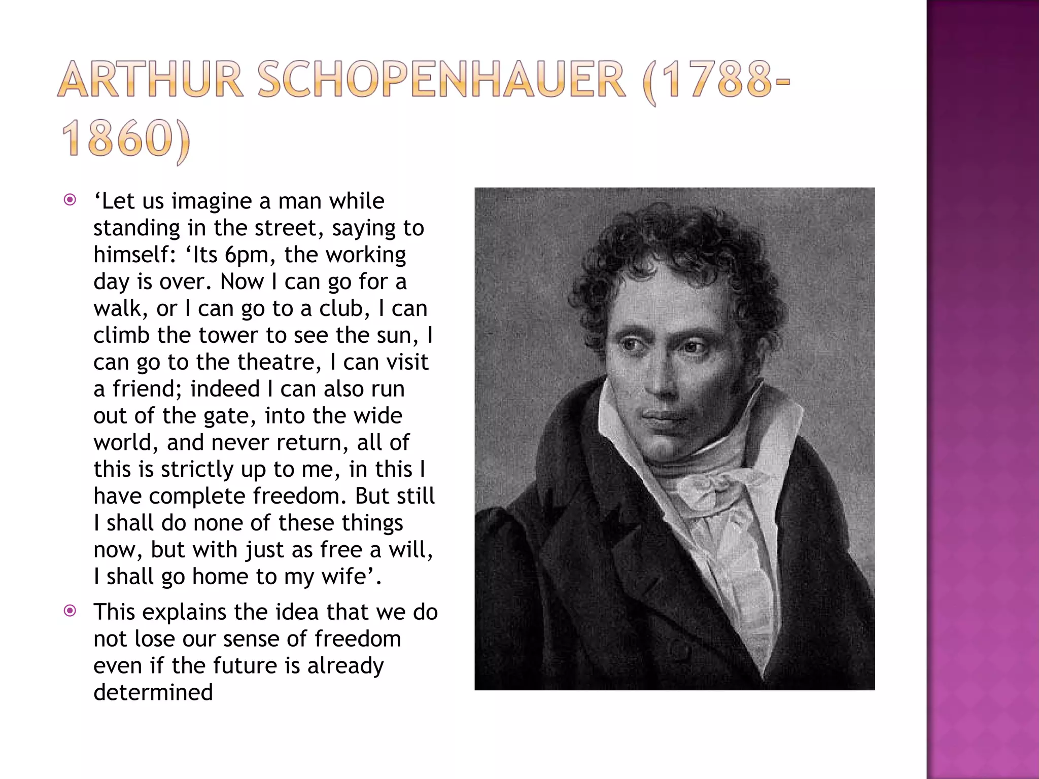 ‘ Let us imagine a man while standing in the street, saying to himself: ‘Its 6pm, the working day is over. Now I can go for a walk, or I can go to a club, I can climb the tower to see the sun, I can go to the theatre, I can visit a friend; indeed I can also run out of the gate, into the wide world, and never return, all of this is strictly up to me, in this I have complete freedom. But still I shall do none of these things now, but with just as free a will, I shall go home to my wife’. This explains the idea that we do not lose our sense of freedom even if the future is already determined 