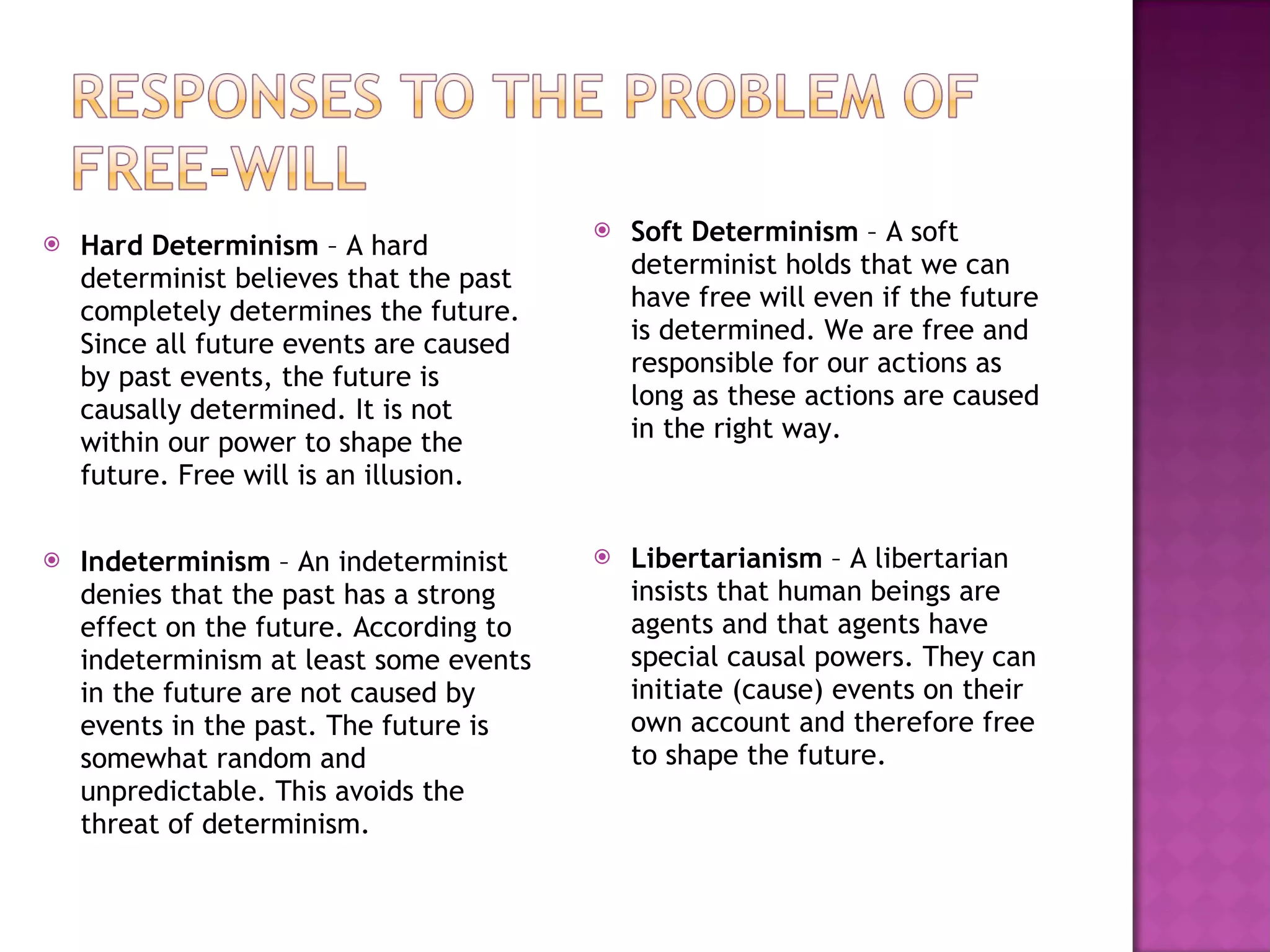 Hard Determinism  – A hard determinist believes that the past completely determines the future. Since all future events are caused by past events, the future is causally determined. It is not within our power to shape the future. Free will is an illusion. Indeterminism  – An indeterminist denies that the past has a strong effect on the future. According to indeterminism at least some events in the future are not caused by events in the past. The future is somewhat random and unpredictable. This avoids the threat of determinism. Soft Determinism  – A soft determinist holds that we can have free will even if the future is determined. We are free and responsible for our actions as long as these actions are caused in the right way.  Libertarianism  – A libertarian insists that human beings are agents and that agents have special causal powers. They can initiate (cause) events on their own account and therefore free to shape the future. 