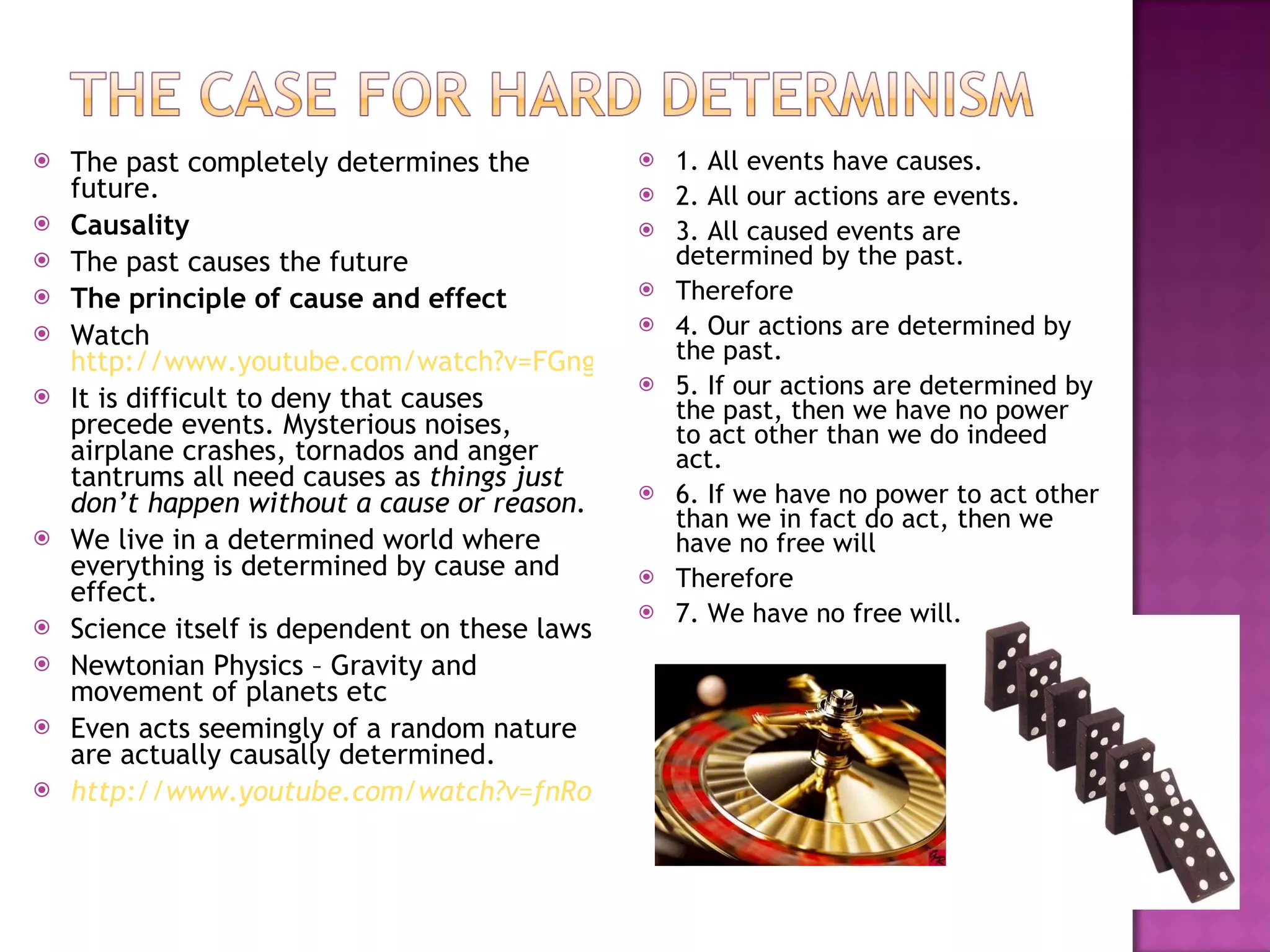 The past completely determines the future. Causality The past causes the future The principle of cause and effect Watch  http://www.youtube.com/watch?v=FGngcQb_0qg&feature=related It is difficult to deny that causes precede events. Mysterious noises, airplane crashes, tornados and anger tantrums all need causes as  things just don’t happen without a cause or reason. We live in a determined world where everything is determined by cause and effect. Science itself is dependent on these laws Newtonian Physics – Gravity and movement of planets etc Even acts seemingly of a random nature are actually causally determined. http://www.youtube.com/watch?v=fnRo2REqPnY 1. All events have causes. 2. All our actions are events. 3. All caused events are determined by the past. Therefore 4. Our actions are determined by the past. 5. If our actions are determined by the past, then we have no power to act other than we do indeed act. 6. If we have no power to act other than we in fact do act, then we have no free will Therefore 7. We have no free will. 
