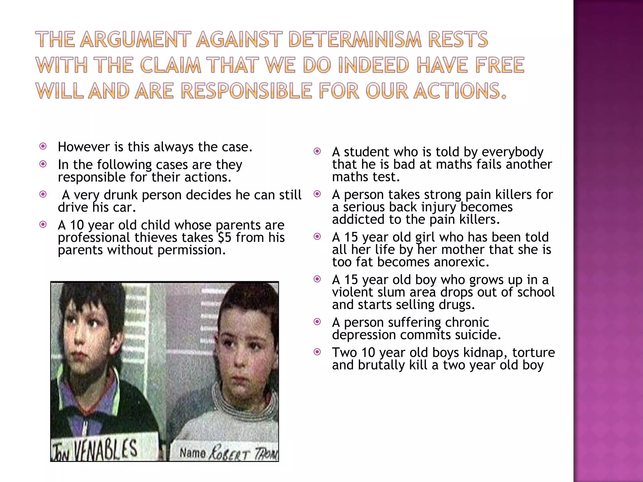 However is this always the case. In the following cases are they responsible for their actions. A very drunk person decides he can still drive his car. A 10 year old child whose parents are professional thieves takes $5 from his parents without permission. A student who is told by everybody that he is bad at maths fails another maths test. A person takes strong pain killers for a serious back injury becomes addicted to the pain killers. A 15 year old girl who has been told all her life by her mother that she is too fat becomes anorexic. A 15 year old boy who grows up in a violent slum area drops out of school and starts selling drugs. A person suffering chronic depression commits suicide. Two 10 year old boys kidnap, torture and brutally kill a two year old boy  