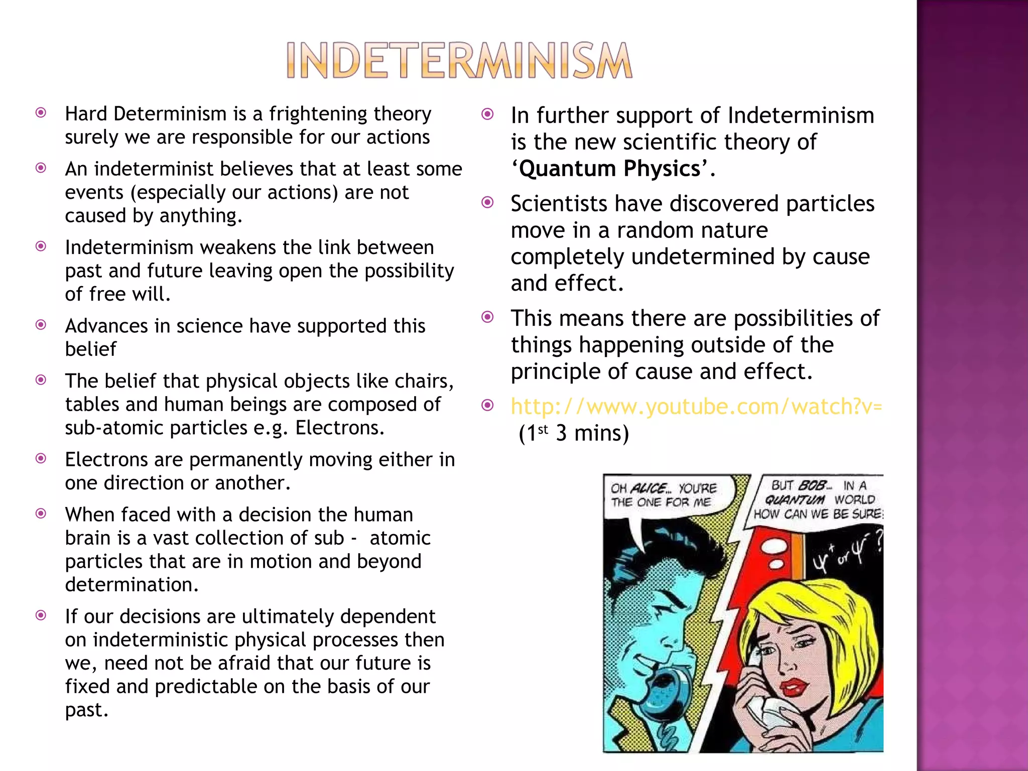 Hard Determinism is a frightening theory surely we are responsible for our actions An indeterminist believes that at least some events (especially our actions) are not caused by anything. Indeterminism weakens the link between past and future leaving open the possibility of free will. Advances in science have supported this belief The belief that physical objects like chairs, tables and human beings are composed of sub-atomic particles e.g. Electrons. Electrons are permanently moving either in one direction or another. When faced with a decision the human brain is a vast collection of sub -  atomic particles that are in motion and beyond determination.  If our decisions are ultimately dependent on indeterministic physical processes then we, need not be afraid that our future is fixed and predictable on the basis of our past. In further support of Indeterminism is the new scientific theory of ‘ Quantum Physics ’. Scientists have discovered particles move in a random nature completely undetermined by cause and effect. This means there are possibilities of things happening outside of the principle of cause and effect. http://www.youtube.com/watch?v=qzZDlXji0e0&feature=related  (1 st  3 mins) 