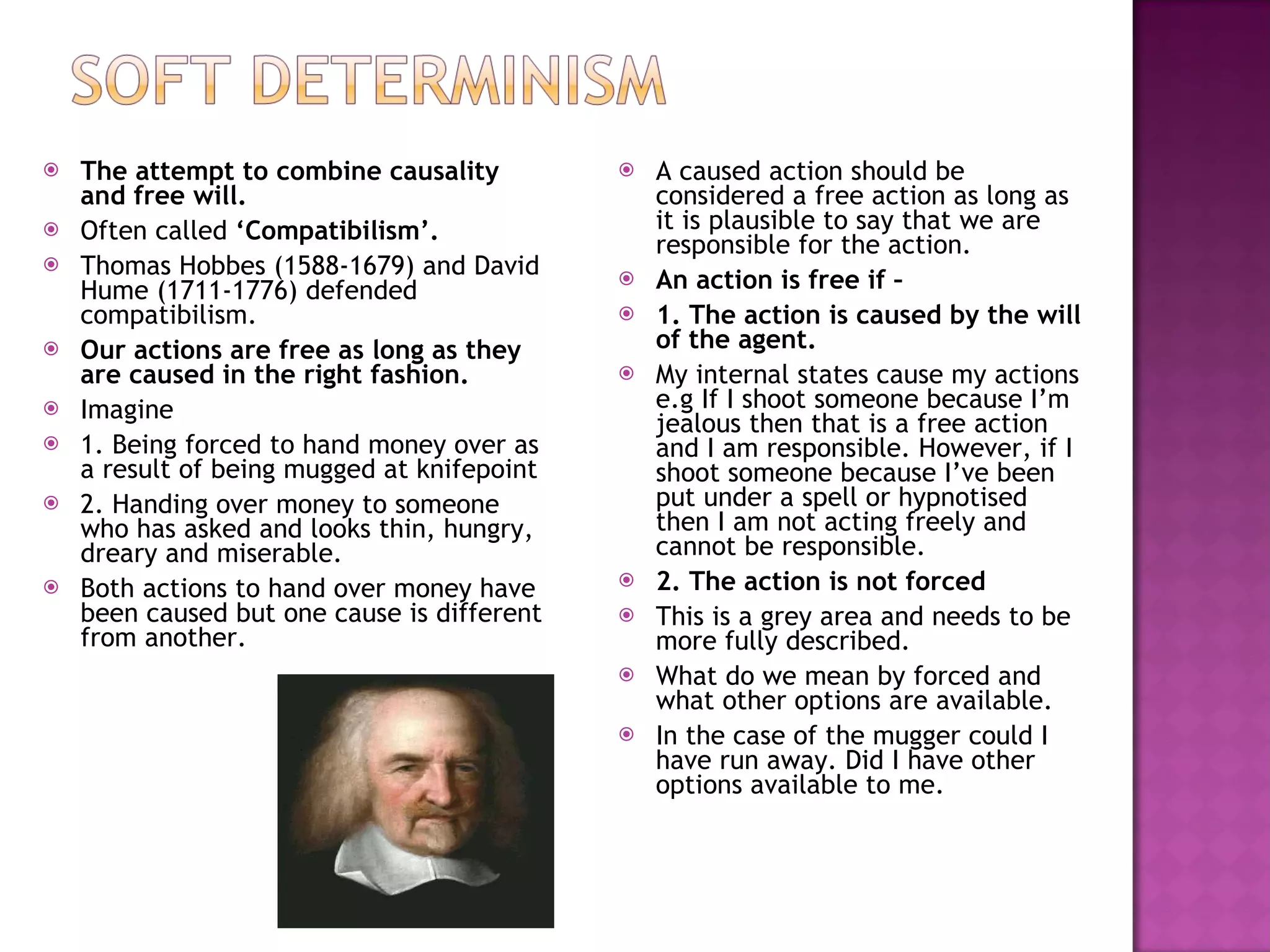 The attempt to combine causality and free will. Often called  ‘Compatibilism’. Thomas Hobbes (1588-1679) and David Hume (1711-1776) defended compatibilism. Our actions are free as long as they are caused in the right fashion. Imagine  1. Being forced to hand money over as a result of being mugged at knifepoint 2. Handing over money to someone who has asked and looks thin, hungry, dreary and miserable. Both actions to hand over money have been caused but one cause is different from another. A caused action should be considered a free action as long as it is plausible to say that we are responsible for the action. An action is free if –  1. The action is caused by the will of the agent. My internal states cause my actions e.g If I shoot someone because I’m jealous then that is a free action and I am responsible. However, if I shoot someone because I’ve been put under a spell or hypnotised then I am not acting freely and cannot be responsible. 2. The action is not forced This is a grey area and needs to be more fully described. What do we mean by forced and what other options are available. In the case of the mugger could I have run away. Did I have other options available to me. 