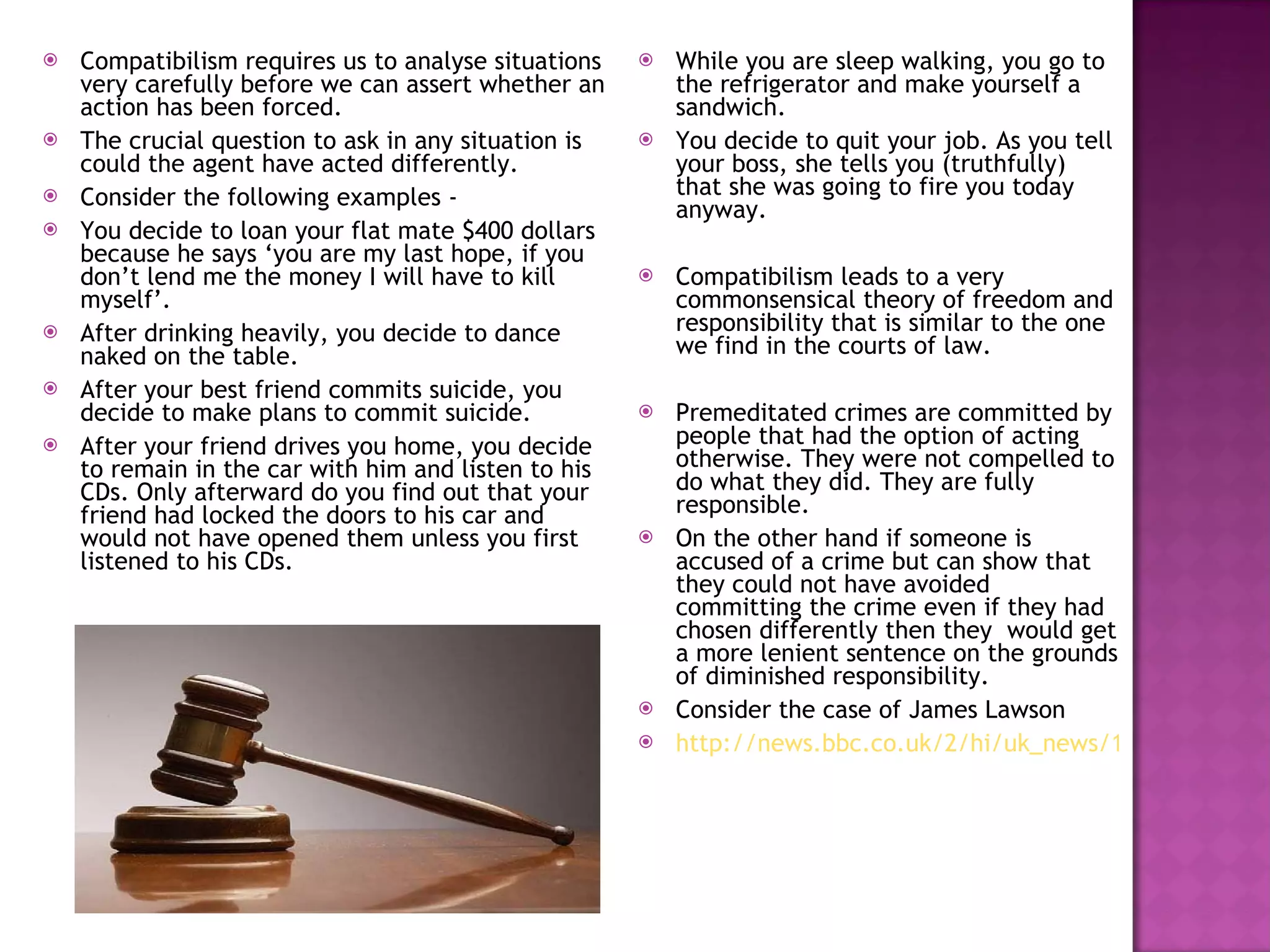 Compatibilism requires us to analyse situations very carefully before we can assert whether an action has been forced. The crucial question to ask in any situation is could the agent have acted differently. Consider the following examples -  You decide to loan your flat mate $400 dollars because he says ‘you are my last hope, if you don’t lend me the money I will have to kill myself’. After drinking heavily, you decide to dance naked on the table. After your best friend commits suicide, you decide to make plans to commit suicide. After your friend drives you home, you decide to remain in the car with him and listen to his CDs. Only afterward do you find out that your friend had locked the doors to his car and would not have opened them unless you first listened to his CDs. While you are sleep walking, you go to the refrigerator and make yourself a sandwich. You decide to quit your job. As you tell your boss, she tells you (truthfully) that she was going to fire you today anyway. Compatibilism leads to a very commonsensical theory of freedom and responsibility that is similar to the one we find in the courts of law. Premeditated crimes are committed by people that had the option of acting otherwise. They were not compelled to do what they did. They are fully responsible. On the other hand if someone is accused of a crime but can show that they could not have avoided committing the crime even if they had chosen differently then they  would get a more lenient sentence on the grounds of diminished responsibility. Consider the case of James Lawson http://news.bbc.co.uk/2/hi/uk_news/1330444.stm 