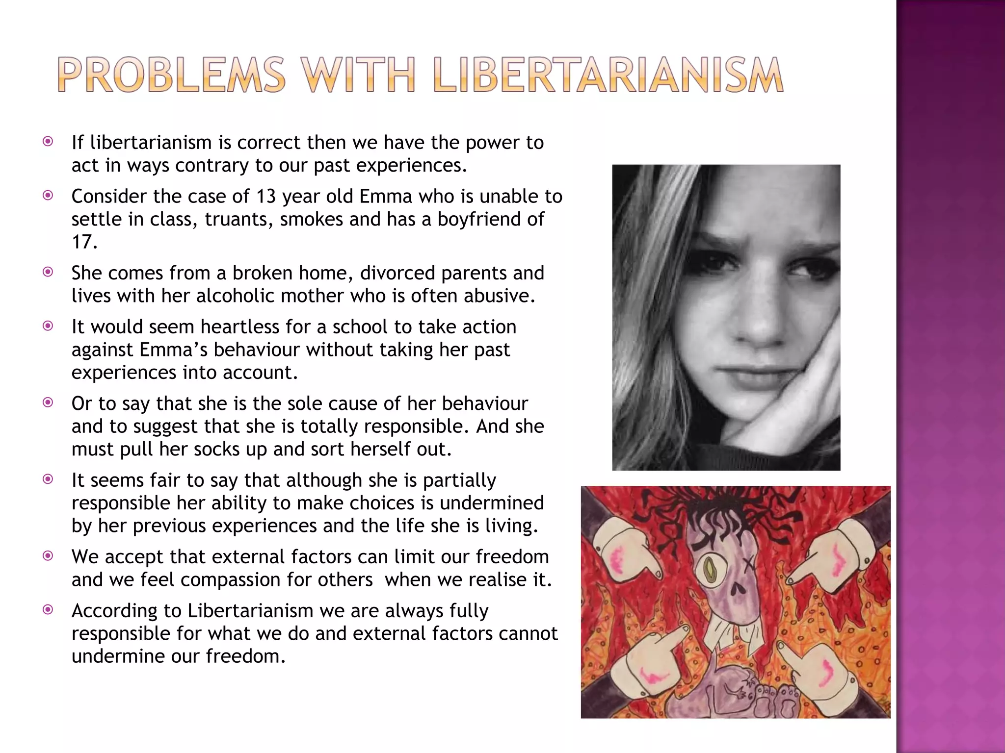 If libertarianism is correct then we have the power to act in ways contrary to our past experiences. Consider the case of 13 year old Emma who is unable to settle in class, truants, smokes and has a boyfriend of 17. She comes from a broken home, divorced parents and lives with her alcoholic mother who is often abusive. It would seem heartless for a school to take action against Emma’s behaviour without taking her past experiences into account. Or to say that she is the sole cause of her behaviour and to suggest that she is totally responsible. And she must pull her socks up and sort herself out. It seems fair to say that although she is partially responsible her ability to make choices is undermined by her previous experiences and the life she is living. We accept that external factors can limit our freedom and we feel compassion for others  when we realise it. According to Libertarianism we are always fully responsible for what we do and external factors cannot undermine our freedom. 
