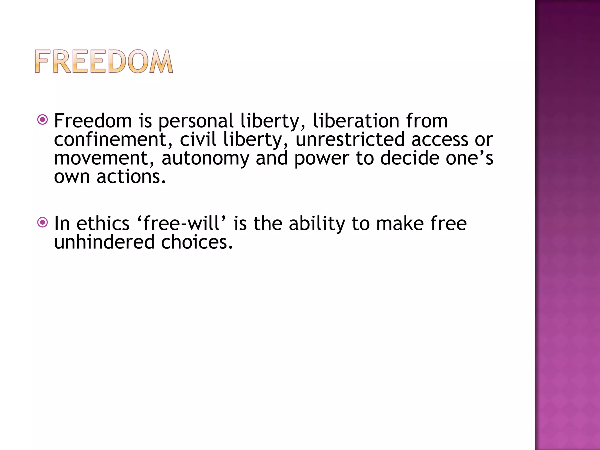 Freedom is personal liberty, liberation from confinement, civil liberty, unrestricted access or movement, autonomy and power to decide one’s own actions. In ethics ‘free-will’ is the ability to make free unhindered choices. 