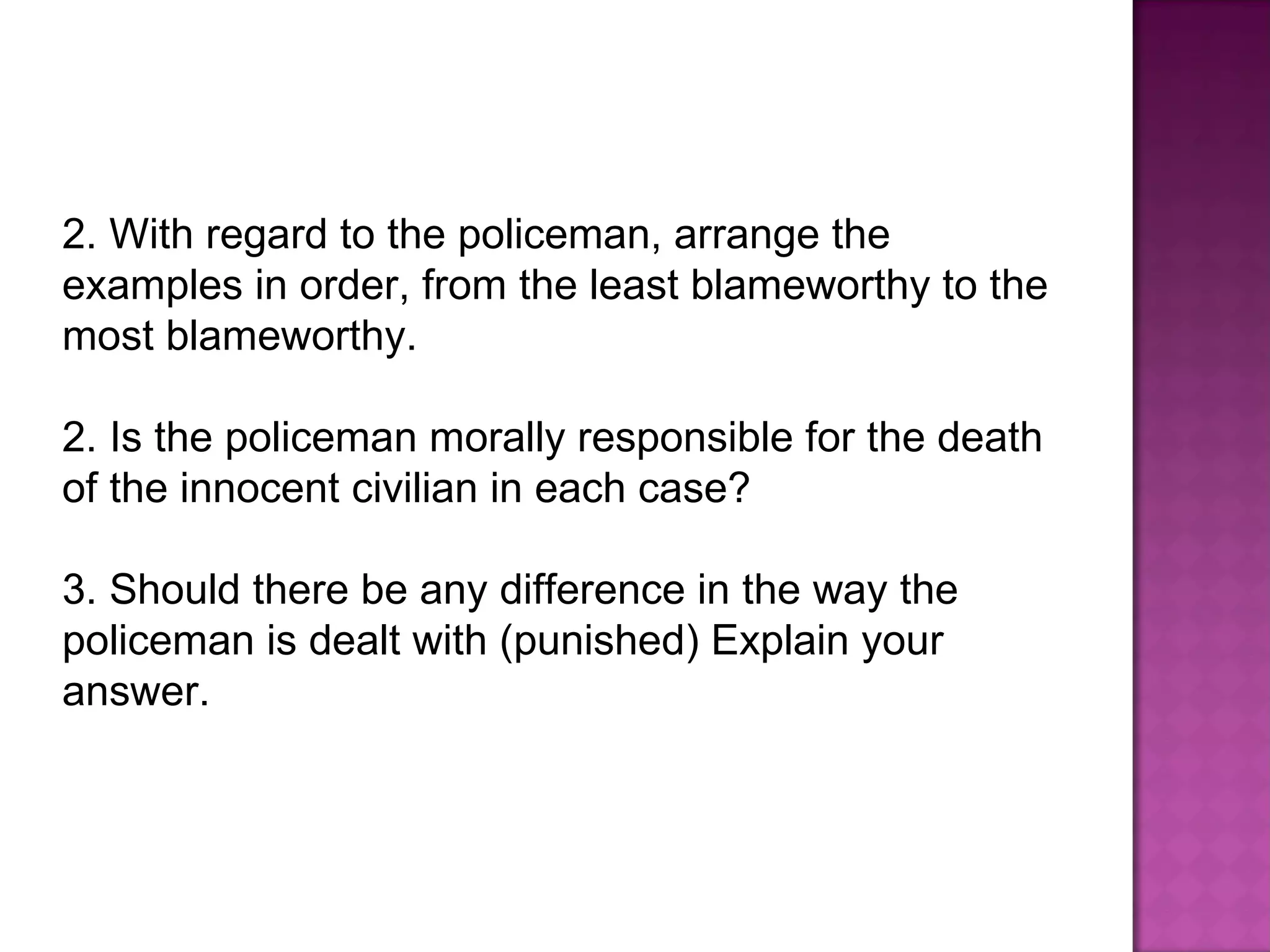 With regard to the policeman, arrange the examples in order, from the least blameworthy to the most blameworthy.  2. Is the policeman morally responsible for the death of the innocent civilian in each case?  3. Should there be any difference in the way the policeman is dealt with (punished) Explain your answer.  